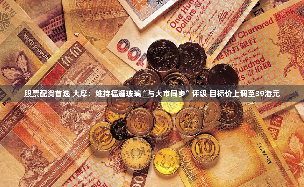 股票配资首选 大摩:维持福耀玻璃“与大市同步”评级 目标价上调至39港元