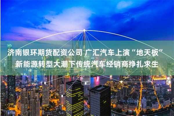 济南银环期货配资公司 广汇汽车上演“地天板” 新能源转型大潮下传统汽车经销商挣扎求生