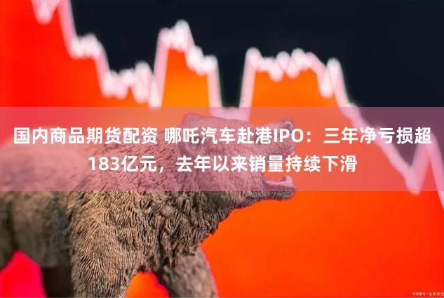 国内商品期货配资 哪吒汽车赴港IPO：三年净亏损超183亿元，去年以来销量持续下滑