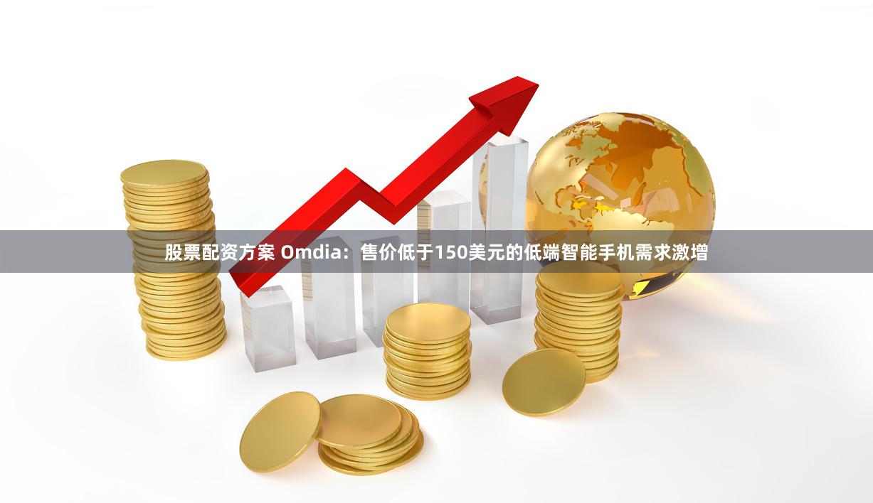 股票配资方案 Omdia：售价低于150美元的低端智能手机需求激增