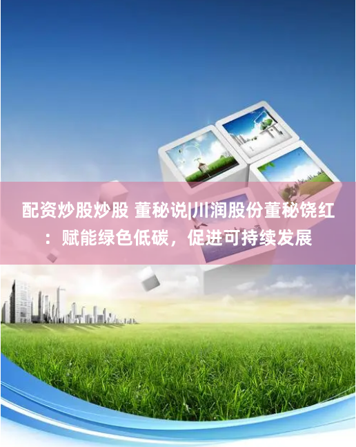 配资炒股炒股 董秘说|川润股份董秘饶红：赋能绿色低碳，促进可持续发展