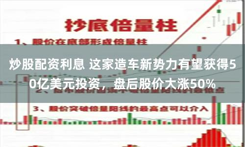 炒股配资利息 这家造车新势力有望获得50亿美元投资，盘后股价大涨50%