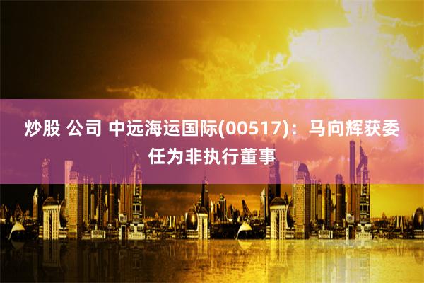 炒股 公司 中远海运国际(00517)：马向辉获委任为非执行董事