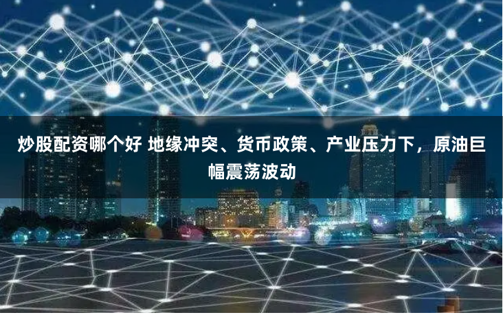 炒股配资哪个好 地缘冲突、货币政策、产业压力下，原油巨幅震荡波动