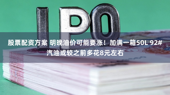 股票配资方案 明晚油价可能要涨!加满一箱50L 92#汽油或较之前多花8元左右