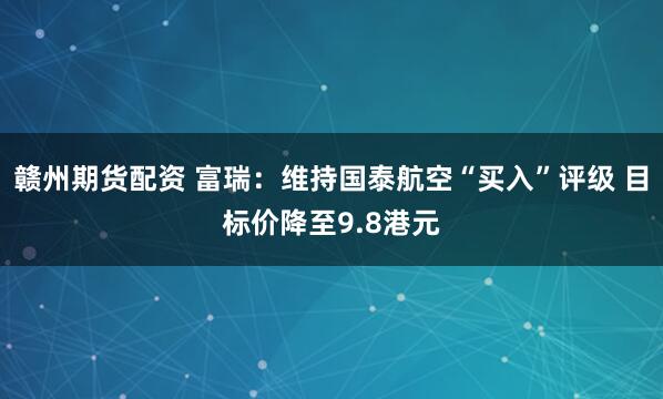 赣州期货配资 富瑞：维持国泰航空“买入”评级 目标价降至9.8港元