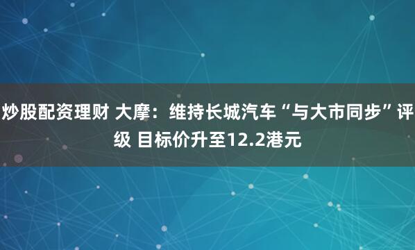 炒股配资理财 大摩：维持长城汽车“与大市同步”评级 目标价升至12.2港元