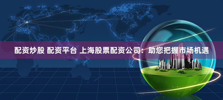 配资炒股 配资平台 上海股票配资公司：助您把握市场机遇