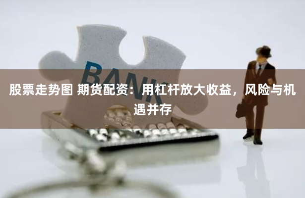 股票走势图 期货配资：用杠杆放大收益，风险与机遇并存