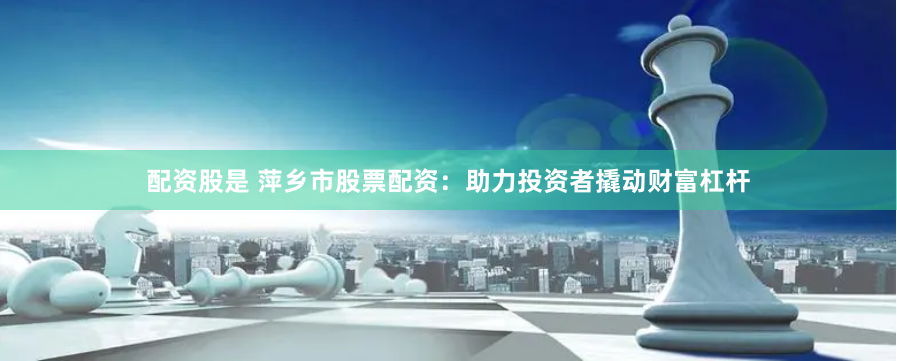配资股是 萍乡市股票配资：助力投资者撬动财富杠杆