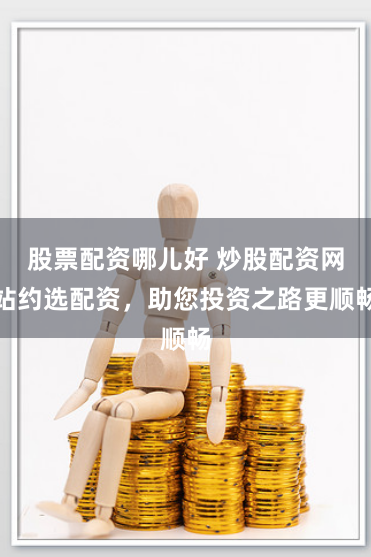 股票配资哪儿好 炒股配资网站约选配资，助您投资之路更顺畅