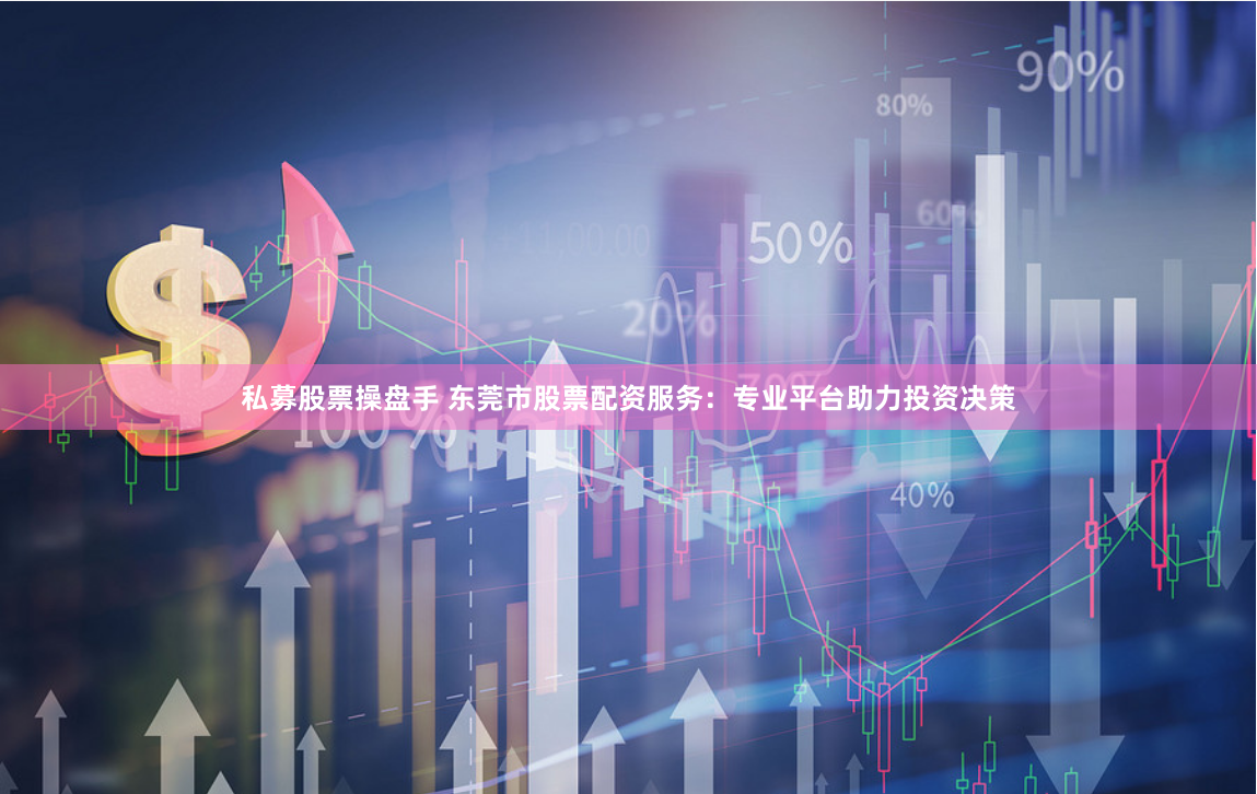 私募股票操盘手 东莞市股票配资服务：专业平台助力投资决策