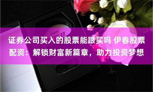 证券公司买入的股票能跟买吗 伊春股票配资：解锁财富新篇章，助力投资梦想