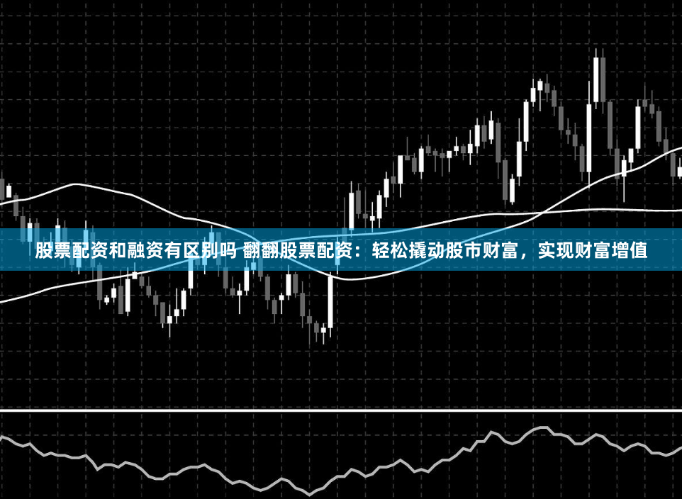 股票配资和融资有区别吗 翻翻股票配资：轻松撬动股市财富，实现财富增值