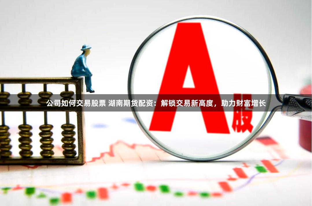 公司如何交易股票 湖南期货配资：解锁交易新高度，助力财富增长