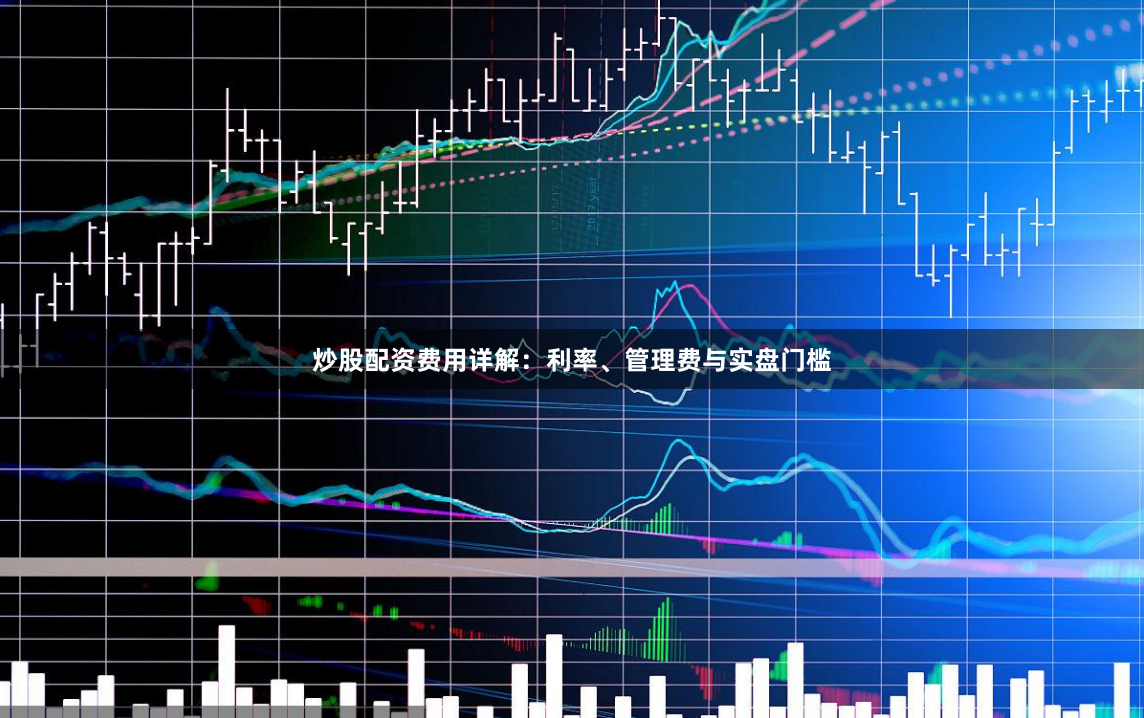 炒股配资费用详解：利率、管理费与实盘门槛