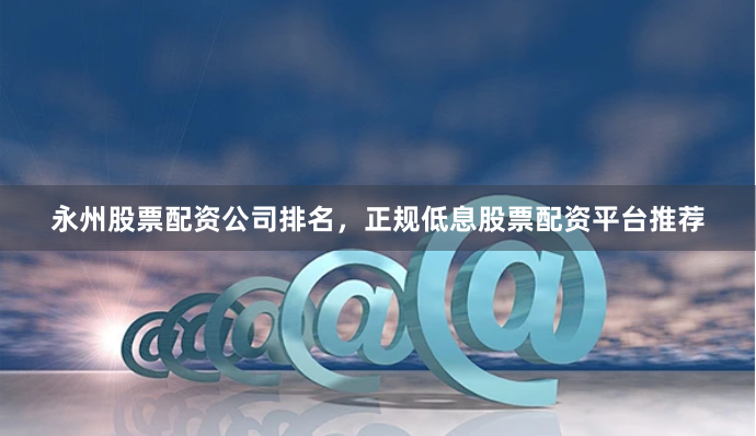 永州股票配资公司排名，正规低息股票配资平台推荐