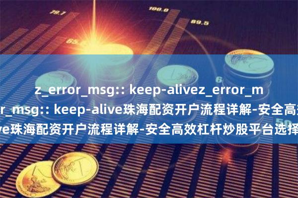 z_error_msg:: keep-alivez_error_msg:: keep-alivez_error_msg:: keep-alive珠海配资开户流程详解-安全高效杠杆炒股平台选择指南